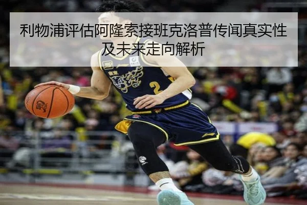 利物浦评估阿隆索接班克洛普传闻真实性及未来走向解析