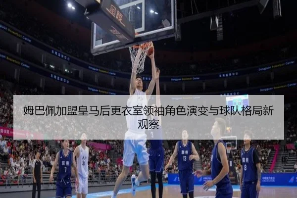 姆巴佩加盟皇马后更衣室领袖角色演变与球队格局新观察